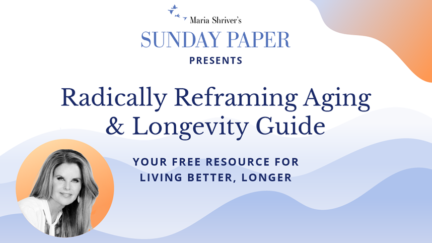 Sunday Paper Presents: Maria Shriver’s Sunday Paper presents Radically Reframing Aging & Longevity Guide: Your Free Resource for Living Better, Longer